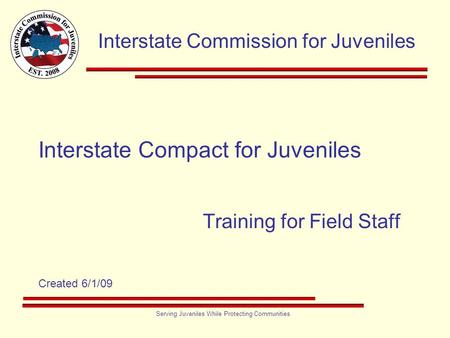 Interstate Commission for Juveniles Serving Juveniles While Protecting Communities Interstate Compact for Juveniles Training for Field Staff Created 6/1/09.