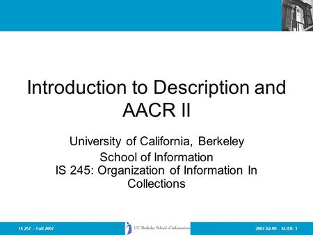 2007.02.09 - SLIDE 1IS 257 – Fall 2007 Introduction to Description and AACR II University of California, Berkeley School of Information IS 245: Organization.