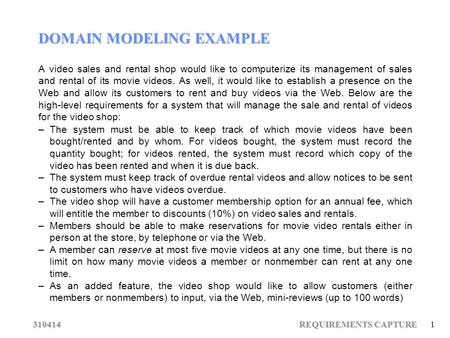 310414 REQUIREMENTS CAPTURE 1 DOMAIN MODELING EXAMPLE A video sales and rental shop would like to computerize its management of sales and rental of its.
