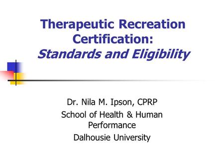 Therapeutic Recreation Certification: Standards and Eligibility Dr. Nila M. Ipson, CPRP School of Health & Human Performance Dalhousie University.