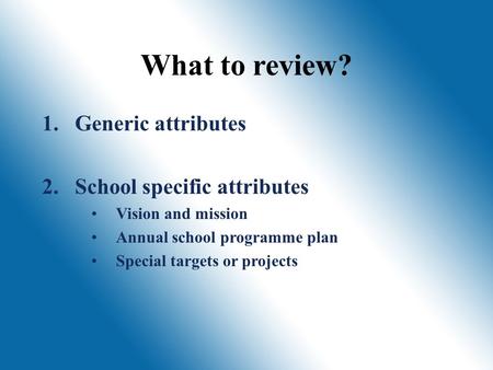 What to review? 1. 1.Generic attributes 2. 2.School specific attributes Vision and mission Annual school programme plan Special targets or projects.