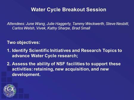 Water Cycle Breakout Session Attendees: June Wang, Julie Haggerty, Tammy Weckwerth, Steve Nesbitt, Carlos Welsh, Vivek, Kathy Sharpe, Brad Small Two objectives: