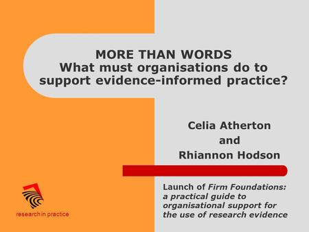 Research in practice MORE THAN WORDS What must organisations do to support evidence-informed practice? Celia Atherton and Rhiannon Hodson Launch of Firm.