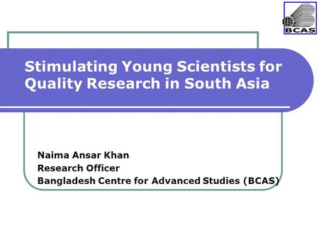 Stimulating Young Scientists for Quality Research in South Asia Naima Ansar Khan Research Officer Bangladesh Centre for Advanced Studies (BCAS)