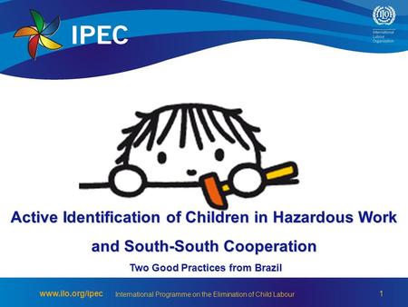 1 www.ilo.org/ipec International Programme on the Elimination of Child Labour Active Identification of Children in Hazardous Work and South-South Cooperation.