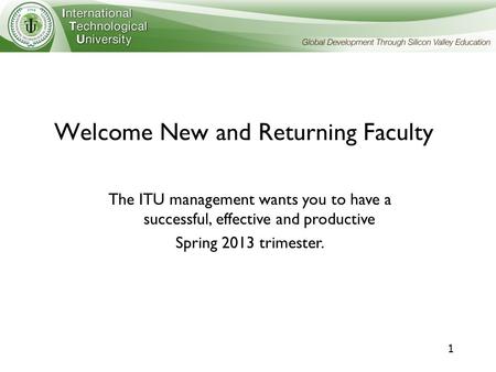 1 Welcome New and Returning Faculty The ITU management wants you to have a successful, effective and productive Spring 2013 trimester.