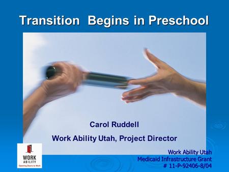 Transition Begins in Preschool Carol Ruddell Work Ability Utah, Project Director Work Ability Utah Medicaid Infrastructure Grant # 11-P-92406-8/04.