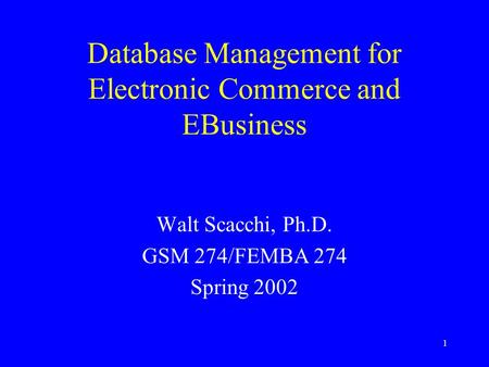 1 Database Management for Electronic Commerce and EBusiness Walt Scacchi, Ph.D. GSM 274/FEMBA 274 Spring 2002.