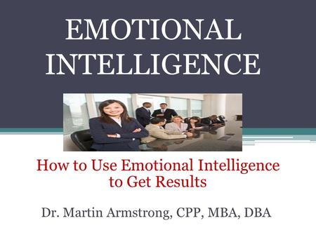 EMOTIONAL INTELLIGENCE How to Use Emotional Intelligence to Get Results Dr. Martin Armstrong, CPP, MBA, DBA.