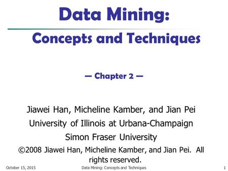 October 15, 2015Data Mining: Concepts and Techniques1 Data Mining: Concepts and Techniques — Chapter 2 — Jiawei Han, Micheline Kamber, and Jian Pei University.
