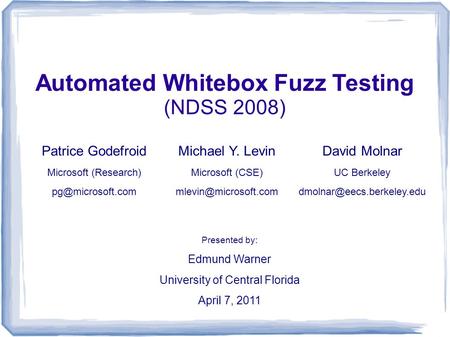 Automated Whitebox Fuzz Testing (NDSS 2008) Presented by: Edmund Warner University of Central Florida April 7, 2011 David Molnar UC Berkeley