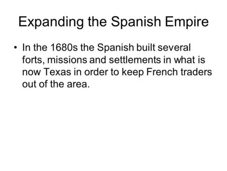 Expanding the Spanish Empire In the 1680s the Spanish built several forts, missions and settlements in what is now Texas in order to keep French traders.