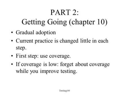 Testing 99 PART 2: Getting Going (chapter 10) Gradual adoption Current practice is changed little in each step. First step: use coverage. If coverage is.