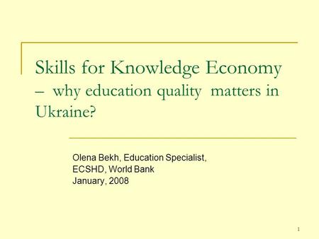 1 Skills for Knowledge Economy – why education quality matters in Ukraine? Olena Bekh, Education Specialist, ECSHD, World Bank January, 2008.