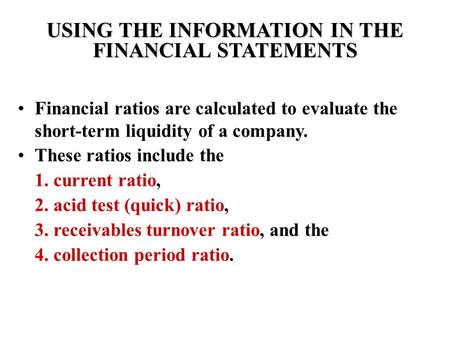 USING THE INFORMATION IN THE FINANCIAL STATEMENTS Financial ratios are calculated to evaluate the short-term liquidity of a company. These ratios include.