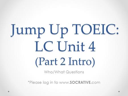 Jump Up TOEIC: LC Unit 4 (Part 2 Intro) Who/What Questions *Please log in to www. SOCRATIVE. com.