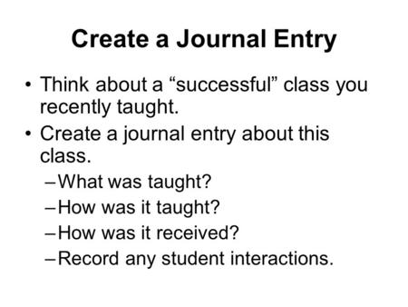 Create a Journal Entry Think about a “successful” class you recently taught. Create a journal entry about this class. –What was taught? –How was it taught?