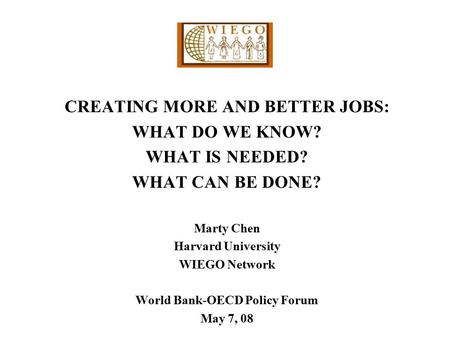 CREATING MORE AND BETTER JOBS: WHAT DO WE KNOW? WHAT IS NEEDED? WHAT CAN BE DONE? Marty Chen Harvard University WIEGO Network World Bank-OECD Policy Forum.
