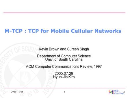 Obile etworking 2015-10-151 M-TCP : TCP for Mobile Cellular Networks Kevin Brown and Suresh Singh Department of Computer Science Univ. of South Carolina.