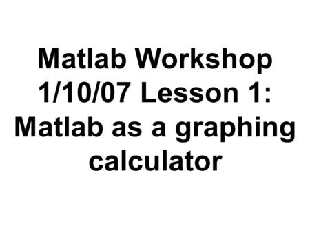 Matlab Workshop 1/10/07 Lesson 1: Matlab as a graphing calculator.