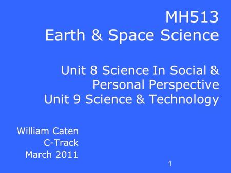 1 MH513 Earth & Space Science Unit 8 Science In Social & Personal Perspective Unit 9 Science & Technology William Caten C-Track March 2011 William Caten.
