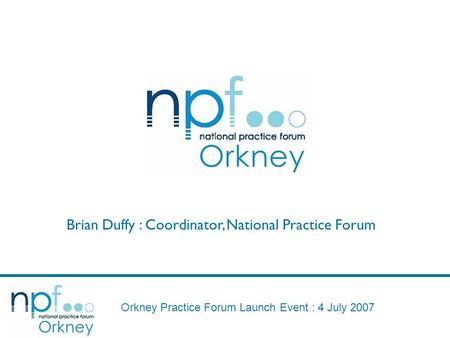 Orkney Practice Forum Launch Event : 4 July 2007 Brian Duffy : Coordinator, National Practice Forum.