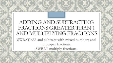 ADDING AND SUBTRACTING FRACTIONS GREATER THAN 1 AND MULTIPLYING FRACTIONS SWBAT add and subtract with mixed numbers and improper fractions. SWBAT multiply.