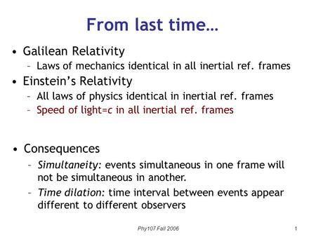Phy107 Fall 2006 1 From last time… Galilean Relativity –Laws of mechanics identical in all inertial ref. frames Einstein’s Relativity –All laws of physics.
