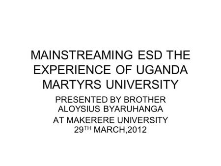 MAINSTREAMING ESD THE EXPERIENCE OF UGANDA MARTYRS UNIVERSITY PRESENTED BY BROTHER ALOYSIUS BYARUHANGA AT MAKERERE UNIVERSITY 29 TH MARCH,2012.