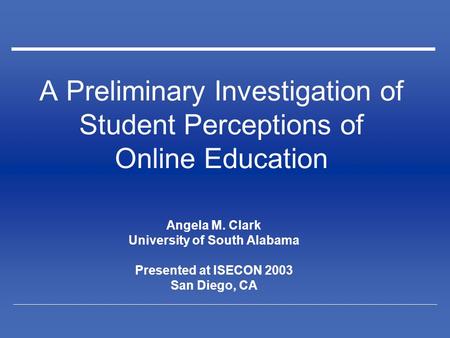 A Preliminary Investigation of Student Perceptions of Online Education Angela M. Clark University of South Alabama Presented at ISECON 2003 San Diego,