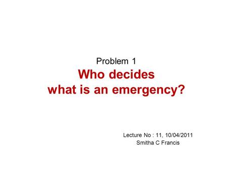 Problem 1 Who decides what is an emergency? Lecture No : 11, 10/04/2011 Smitha C Francis.