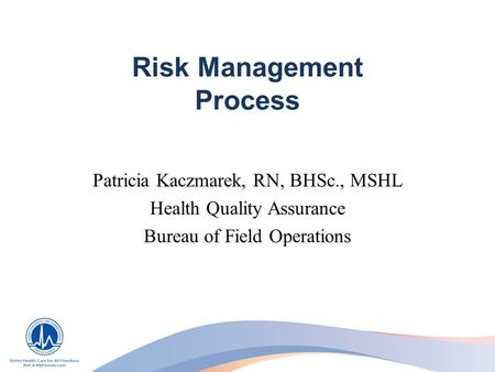 Risk Management Process Patricia Kaczmarek, RN, BHSc., MSHL Health Quality Assurance Bureau of Field Operations.