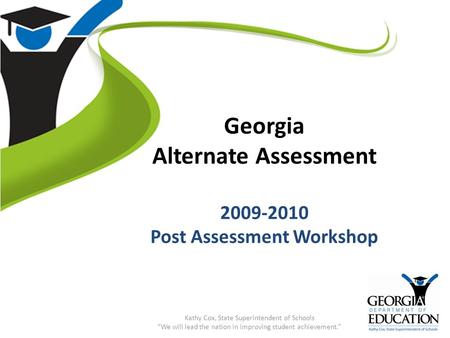 Georgia Alternate Assessment 2009-2010 Post Assessment Workshop Kathy Cox, State Superintendent of Schools “We will lead the nation in improving student.