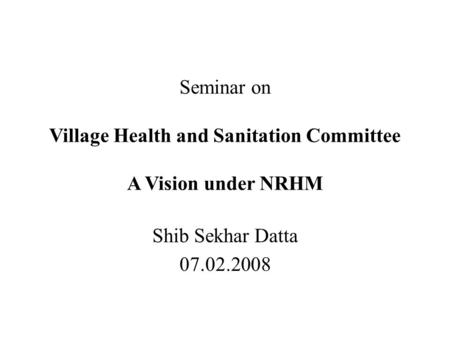 Seminar on Village Health and Sanitation Committee A Vision under NRHM Shib Sekhar Datta 07.02.2008.