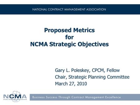 Proposed Metrics for NCMA Strategic Objectives Gary L. Poleskey, CPCM, Fellow Chair, Strategic Planning Committee March 27, 2010.