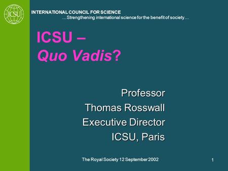 …Strengthening international science for the benefit of society… INTERNATIONAL COUNCIL FOR SCIENCE The Royal Society 12 September 2002 1 ICSU – Quo Vadis?
