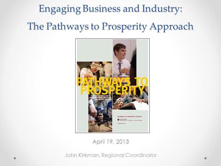 Engaging Business and Industry: The Pathways to Prosperity Approach April 19, 2013 John Kirkman, Regional Coordinator.