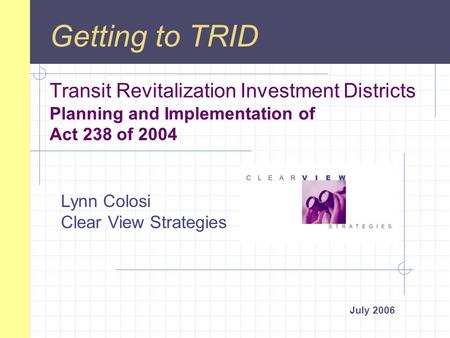 Transit Revitalization Investment Districts Planning and Implementation of Act 238 of 2004 July 2006 Getting to TRID Lynn Colosi Clear View Strategies.