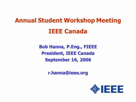 Annual Student Workshop Meeting IEEE Canada Bob Hanna, P.Eng., FIEEE President, IEEE Canada September 16, 2006