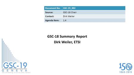 GSC-19 Meeting, 15-16 July 2015, Geneva GSC-18 Summary Report Dirk Weiler, ETSI Document No:GSC-19_002 Source:GSC-18 Chair Contact:Dirk Weiler Agenda Item:1.4.