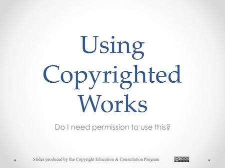 Using Copyrighted Works Do I need permission to use this? Slides produced by the Copyright Education & Consultation Program.