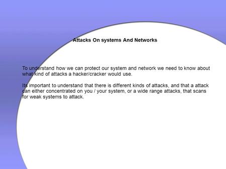 Attacks On systems And Networks To understand how we can protect our system and network we need to know about what kind of attacks a hacker/cracker would.