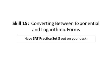 Skill 15: Converting Between Exponential and Logarithmic Forms Have SAT Practice Set 3 out on your desk.