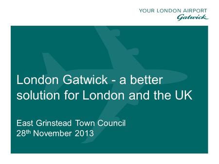 London Gatwick - a better solution for London and the UK East Grinstead Town Council 28 th November 2013 1.