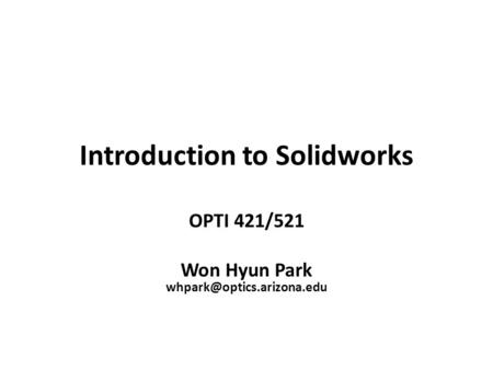 Introduction to Solidworks OPTI 421/521 Won Hyun Park