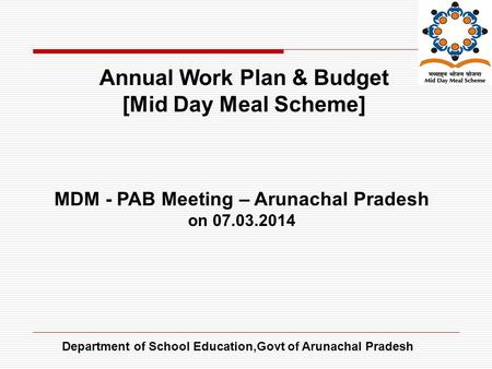 Department of School Education,Govt of Arunachal Pradesh Annual Work Plan & Budget [Mid Day Meal Scheme] MDM - PAB Meeting – Arunachal Pradesh on 07.03.2014.