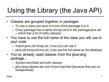 Week1 Using the Library (the Java API) Classes are grouped together in packages –To use a class you have to know which package it is in –Every package.