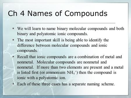 Ch 4 Names of Compounds  We will learn to name binary molecular compounds and both binary and polyatomic ionic compounds.  The most important skill is.