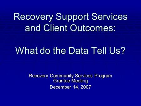 Recovery Support Services and Client Outcomes: What do the Data Tell Us? Recovery Community Services Program Grantee Meeting December 14, 2007.