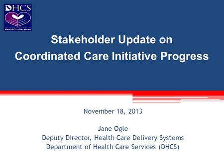 November 18, 2013 Jane Ogle Deputy Director, Health Care Delivery Systems Department of Health Care Services (DHCS) Stakeholder Update on Coordinated Care.